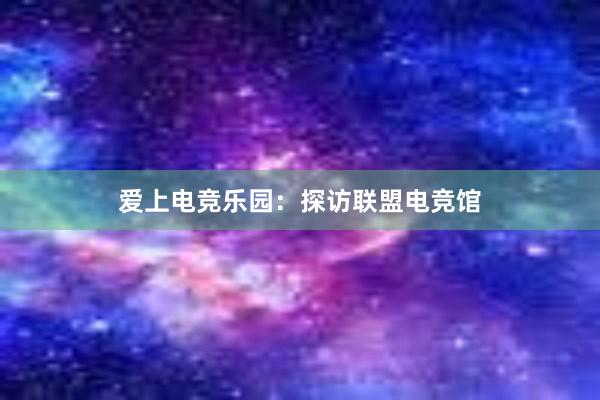 爱上电竞乐园：探访联盟电竞馆