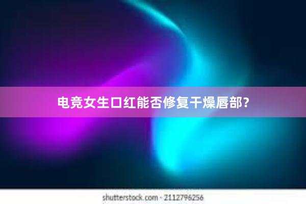 电竞女生口红能否修复干燥唇部？