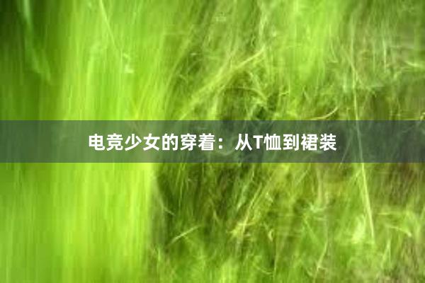 电竞少女的穿着：从T恤到裙装