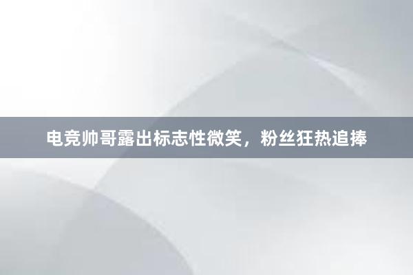 电竞帅哥露出标志性微笑，粉丝狂热追捧