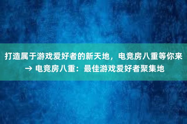 打造属于游戏爱好者的新天地，电竞房八重等你来 → 电竞房八重：最佳游戏爱好者聚集地