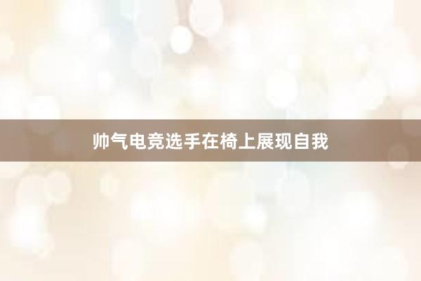 帅气电竞选手在椅上展现自我