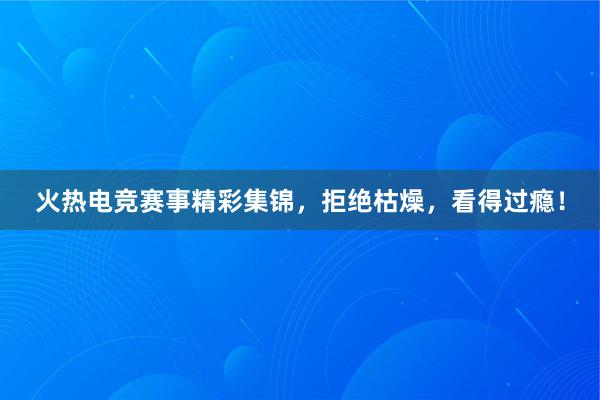 火热电竞赛事精彩集锦，拒绝枯燥，看得过瘾！