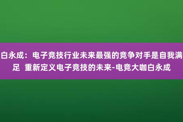 白永成：电子竞技行业未来最强的竞争对手是自我满足  重新定义电子竞技的未来-电竞大咖白永成