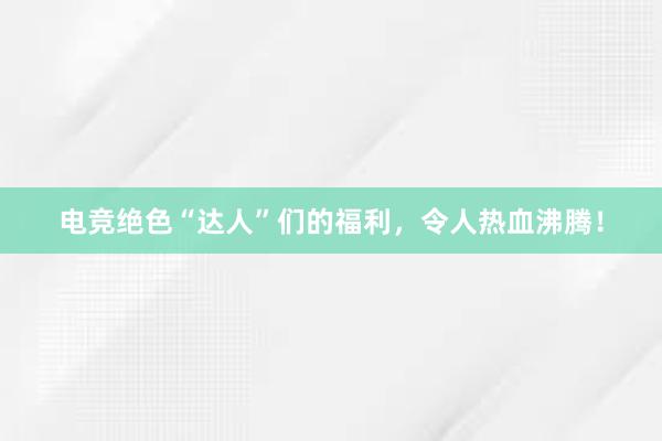 电竞绝色“达人”们的福利，令人热血沸腾！