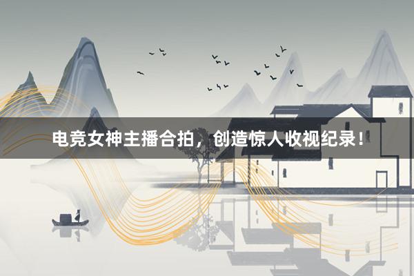 电竞女神主播合拍，创造惊人收视纪录！