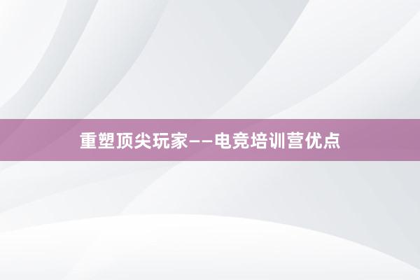 重塑顶尖玩家——电竞培训营优点