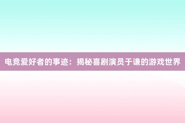 电竞爱好者的事迹：揭秘喜剧演员于谦的游戏世界