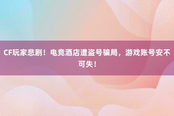 CF玩家悲剧！电竞酒店遭盗号骗局，游戏账号安不可失！