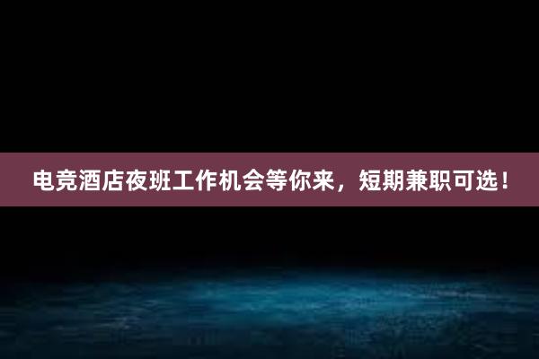 电竞酒店夜班工作机会等你来，短期兼职可选！