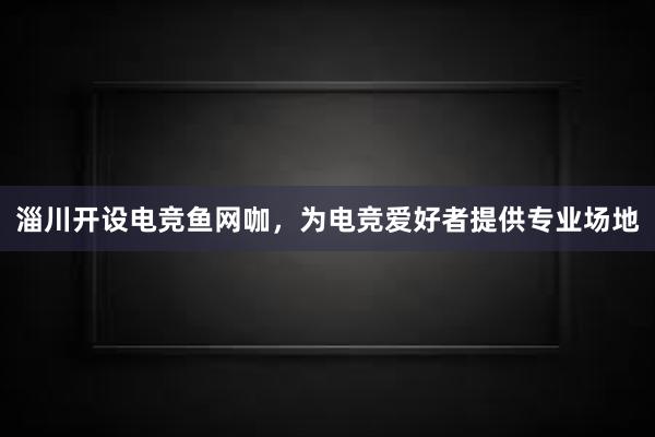 淄川开设电竞鱼网咖，为电竞爱好者提供专业场地