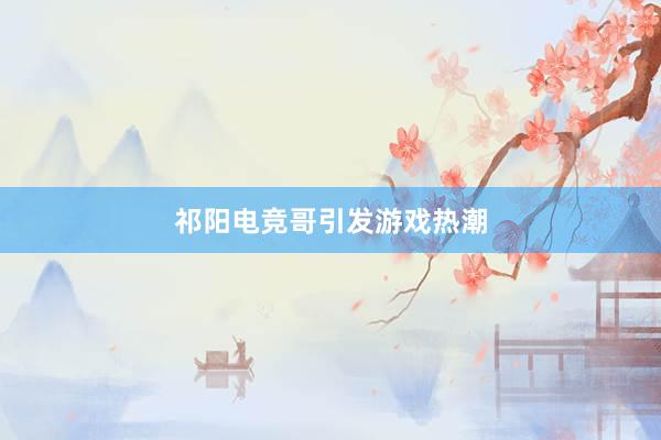 祁阳电竞哥引发游戏热潮