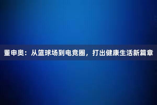 董申奥：从篮球场到电竞圈，打出健康生活新篇章