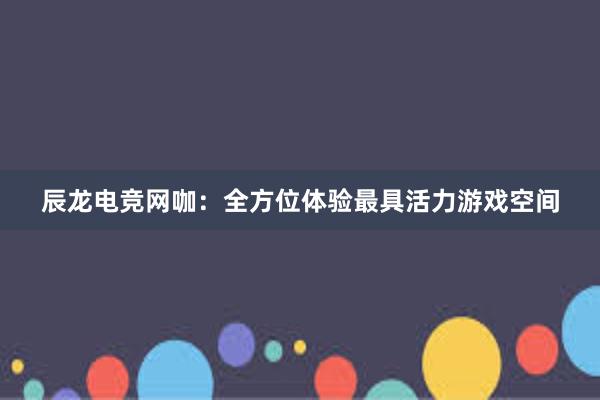 辰龙电竞网咖：全方位体验最具活力游戏空间