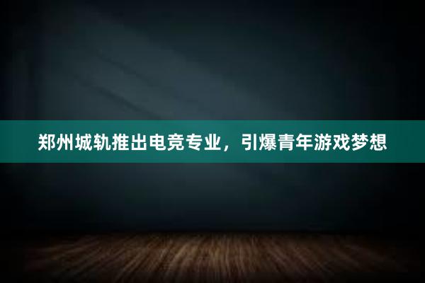 郑州城轨推出电竞专业，引爆青年游戏梦想