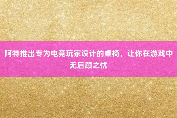 阿特推出专为电竞玩家设计的桌椅，让你在游戏中无后顾之忧