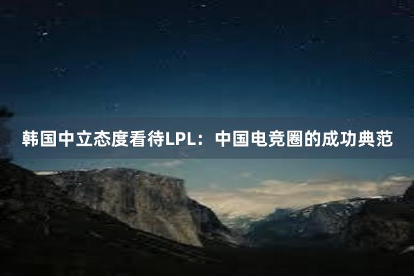 韩国中立态度看待LPL：中国电竞圈的成功典范