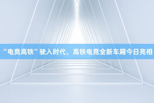 “电竞高铁”驶入时代，高铁电竞全新车厢今日亮相