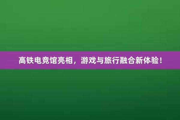 高铁电竞馆亮相，游戏与旅行融合新体验！